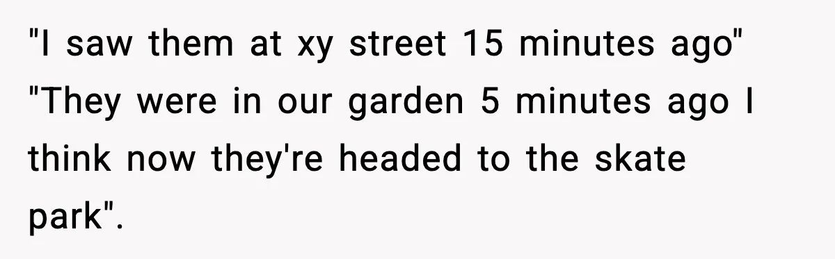 "I saw them at xy street 15 minutes ago" "They were in our garden 5 minutes ago I think now they're headed to the skate park".