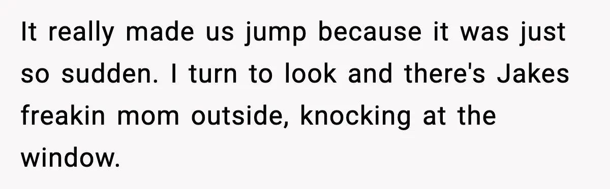 It really made us jump because it was just so sudden. I turn to look and there's Jakes freakin mom outside, knocking at the window.