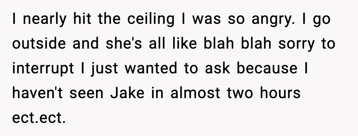 I nearly hit the ceiling I was so angry. I go outside and she's all like blah blah sorry to interrupt I just wanted to ask because I haven't seen...