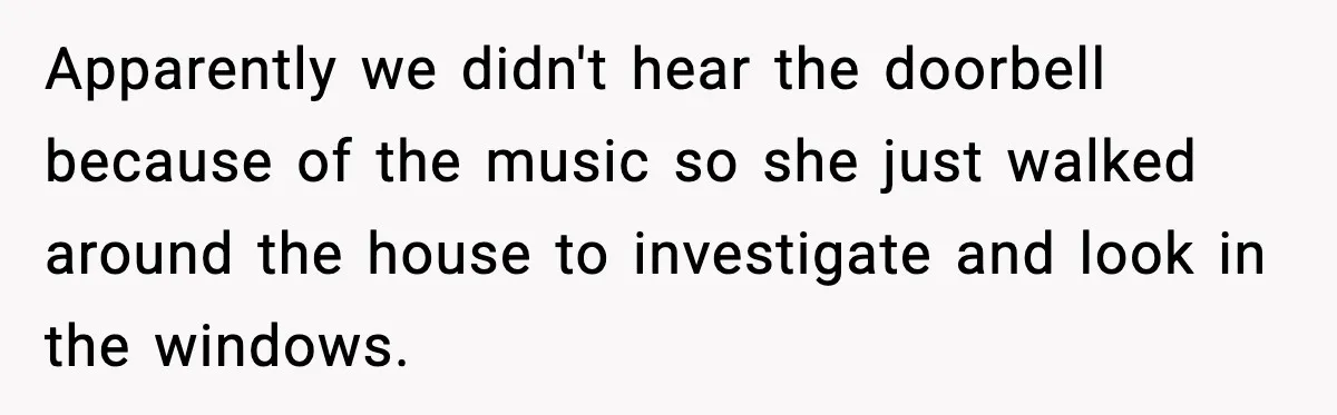 Apparently we didn't hear the doorbell because of the music so she just walked around the house to investigate and look in the windows.