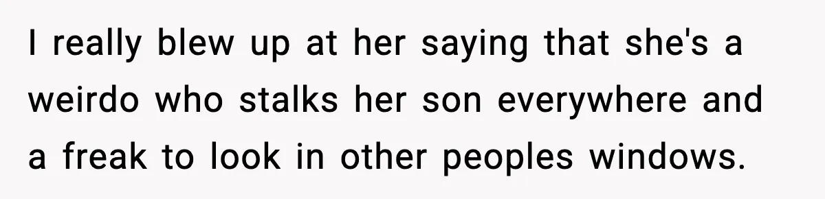 I really blew up at her saying that she's a weirdo who stalks her son everywhere and a freak to look in other peoples windows.
