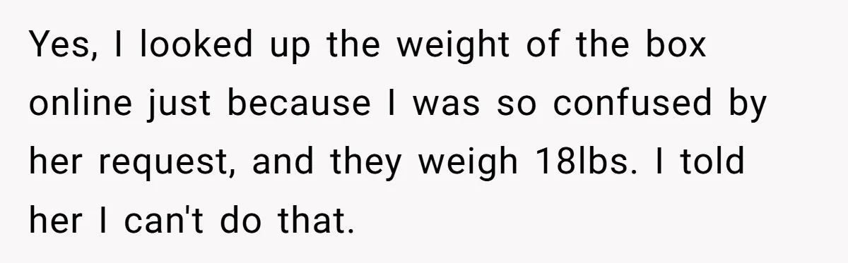 Yes, I looked up the weight of the box online just because I was so confused by her request, and they weigh 18lbs. I told her I can't do that.