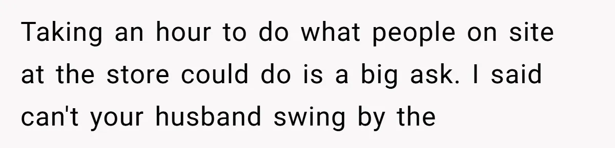 Taking an hour to do what people on site at the store could do is a big ask. I said can't your husband swing by the
