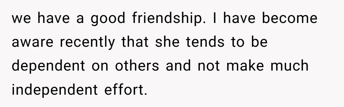 we have a good friendship. I have become aware recently that she tends to be dependent on others and not make much independent effort.