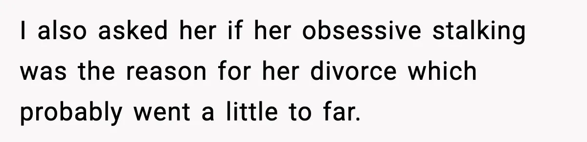 I also asked her if her obsessive stalking was the reason for her divorce which probably went a little to far.