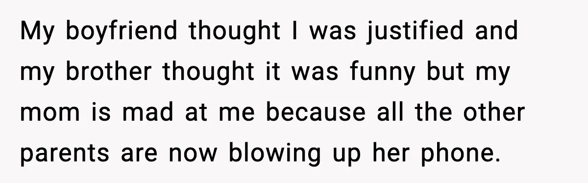 My boyfriend thought I was justified and my brother thought it was funny but my mom is mad at me because all the other parents are now blowing up her...