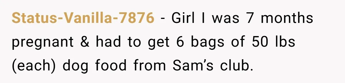 Status-Vanilla-7876 − Girl I was 7 months pregnant & had to get 6 bags of 50 lbs (each) dog food from Sam’s club.