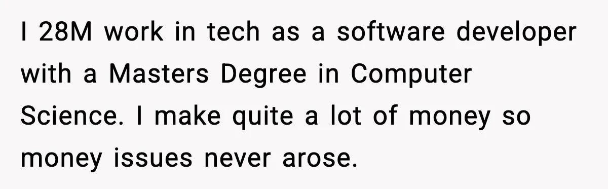 I 28M work in tech as a software developer with a Masters Degree in Computer Science. I make quite a lot of money so money issues never arose.