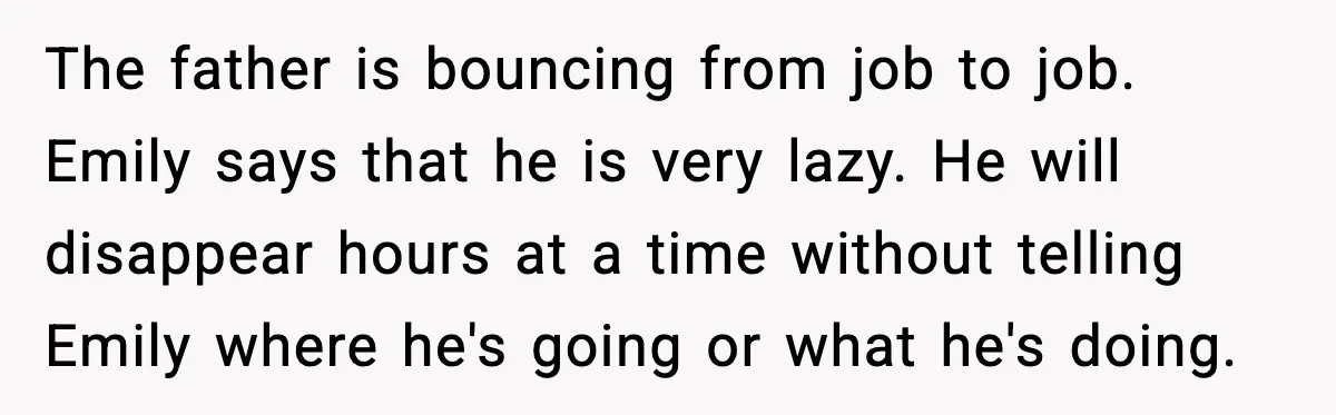 The father is bouncing from job to job. Emily says that he is very lazy. He will disappear hours at a time without telling Emily where he's going or what...