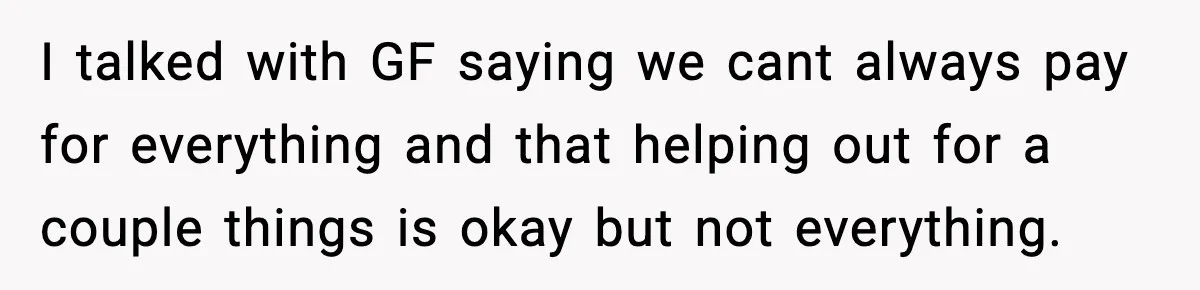 I talked with GF saying we cant always pay for everything and that helping out for a couple things is okay but not everything.