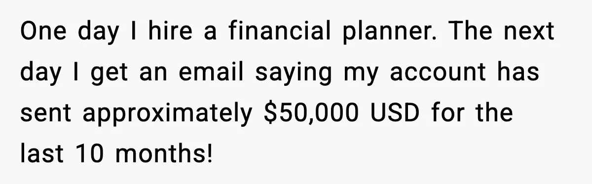 One day I hire a financial planner. The next day I get an email saying my account has sent approximately $50,000 USD for the last 10 months!