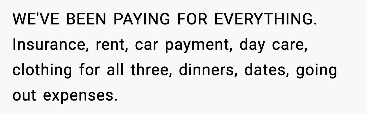 WE'VE BEEN PAYING FOR EVERYTHING. Insurance, rent, car payment, day care, clothing for all three, dinners, dates, going out expenses.