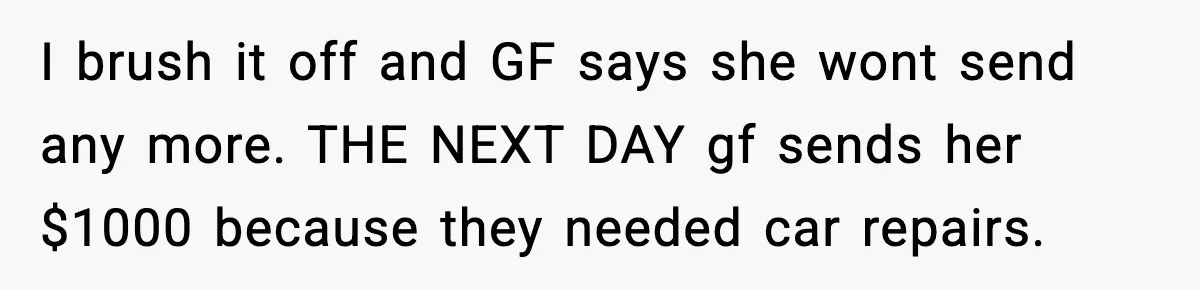 I brush it off and GF says she wont send any more. THE NEXT DAY gf sends her $1000 because they needed car repairs.
