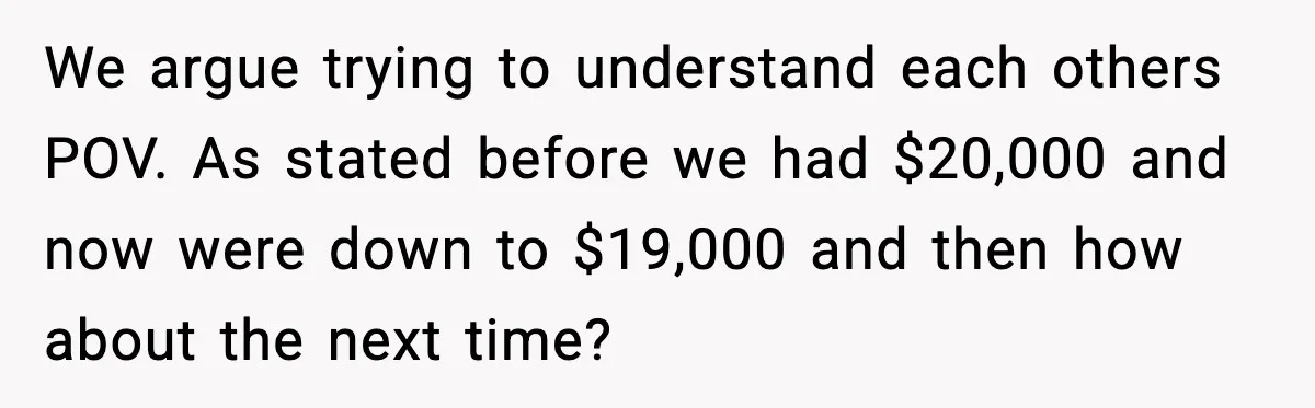We argue trying to understand each others POV. As stated before we had $20,000 and now were down to $19,000 and then how about the next time?