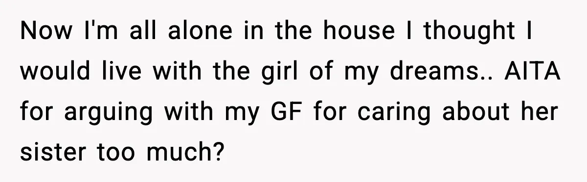Now I'm all alone in the house I thought I would live with the girl of my dreams.. AITA for arguing with my GF for caring about her sister too...
