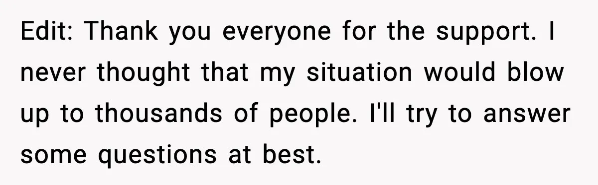 Edit: Thank you everyone for the support. I never thought that my situation would blow up to thousands of people. I'll try to answer some questions at best.