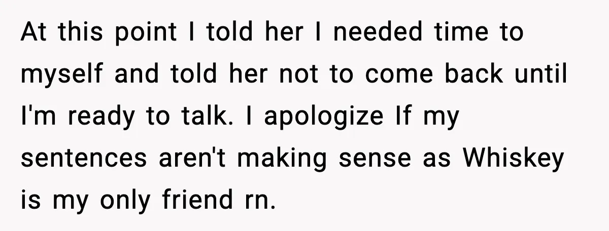 At this point I told her I needed time to myself and told her not to come back until I'm ready to talk. I apologize If my sentences aren't making...