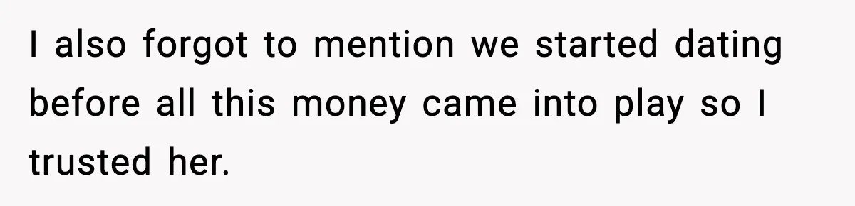 I also forgot to mention we started dating before all this money came into play so I trusted her.