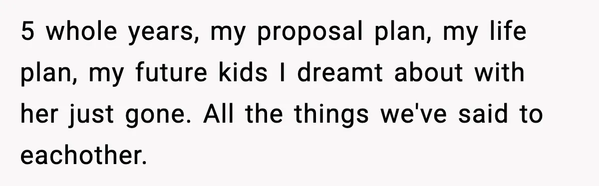 5 whole years, my proposal plan, my life plan, my future kids I dreamt about with her just gone. All the things we've said to eachother.
