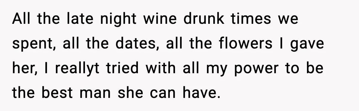 All the late night wine drunk times we spent, all the dates, all the flowers I gave her, I reallyt tried with all my power to be the best man...