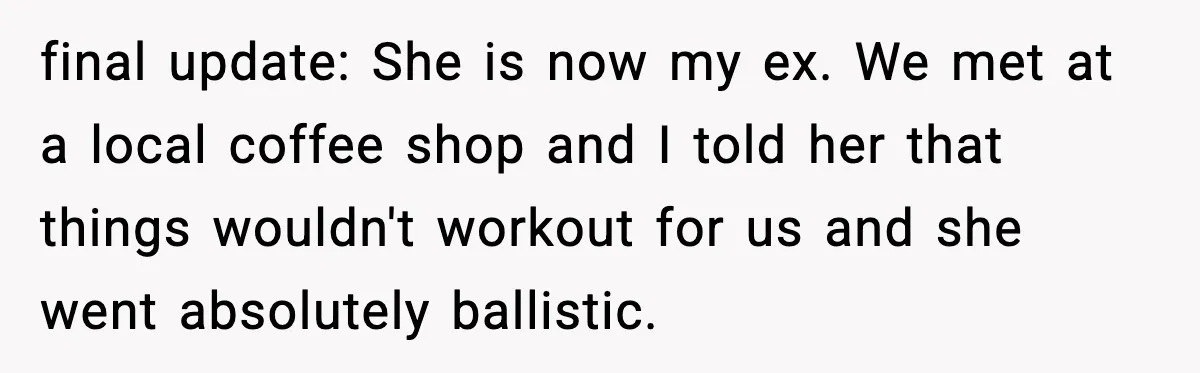 final update: She is now my ex. We met at a local coffee shop and I told her that things wouldn't workout for us and she went absolutely ballistic.