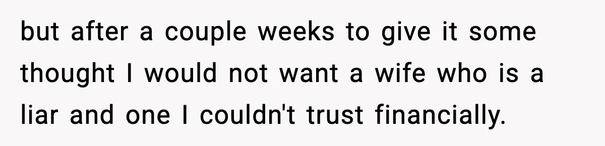 but after a couple weeks to give it some thought I would not want a wife who is a liar and one I couldn't trust financially.