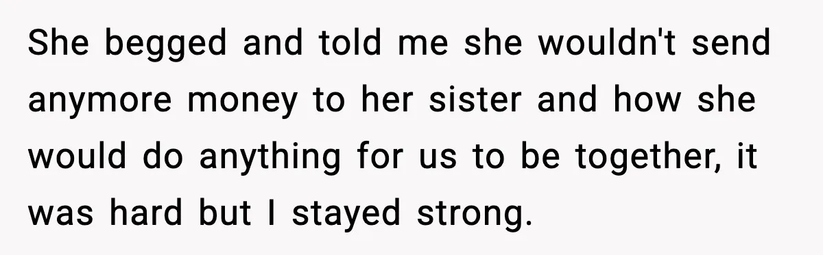 She begged and told me she wouldn't send anymore money to her sister and how she would do anything for us to be together, it was hard but I stayed...