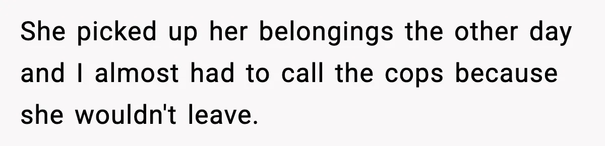 She picked up her belongings the other day and I almost had to call the cops because she wouldn't leave.