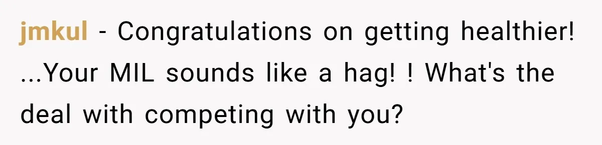Why a Grieving Mother-in-Law Could Not Handle Her Daughter-in-Law’s Amazing Health Transformation jmkul − Congratulations on getting healthier! ...Your MIL sounds like a hag! ! What's the deal with competing with you?