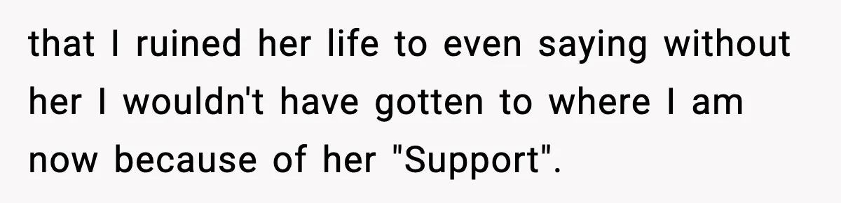 that I ruined her life to even saying without her I wouldn't have gotten to where I am now because of her "Support".