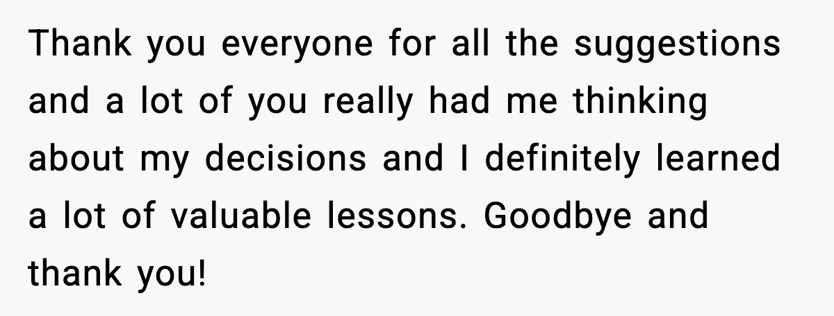 Thank you everyone for all the suggestions and a lot of you really had me thinking about my decisions and I definitely learned a lot of valuable lessons. Goodbye and...