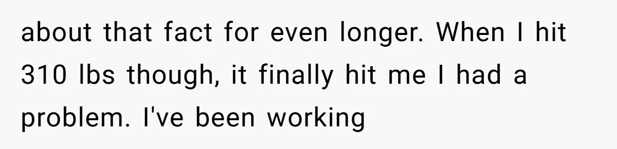 Why a Grieving Mother-in-Law Could Not Handle Her Daughter-in-Law’s Amazing Health Transformation about that fact for even longer. When I hit 310 lbs though, it finally hit me I had a problem. I've been working