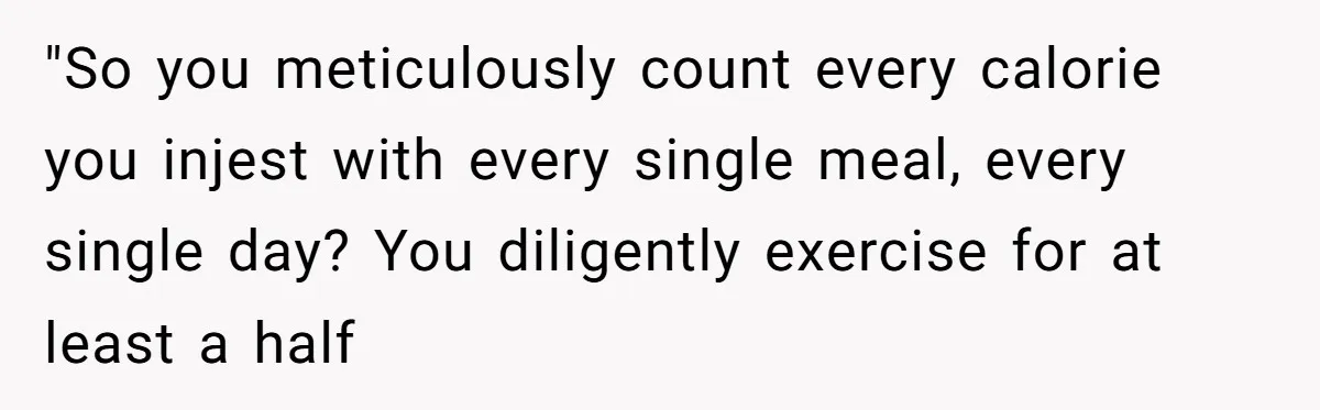 Why a Grieving Mother-in-Law Could Not Handle Her Daughter-in-Law’s Amazing Health Transformation "So you meticulously count every calorie you injest with every single meal, every single day? You diligently exercise for at least a half