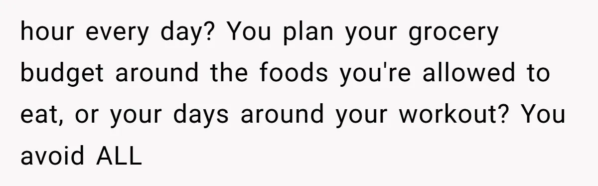 Why a Grieving Mother-in-Law Could Not Handle Her Daughter-in-Law’s Amazing Health Transformation hour every day? You plan your grocery budget around the foods you're allowed to eat, or your days around your workout? You avoid ALL