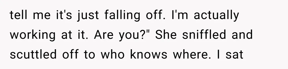 Why a Grieving Mother-in-Law Could Not Handle Her Daughter-in-Law’s Amazing Health Transformation tell me it's just falling off. I'm actually working at it. Are you?" She sniffled and scuttled off to who knows where. I sat
