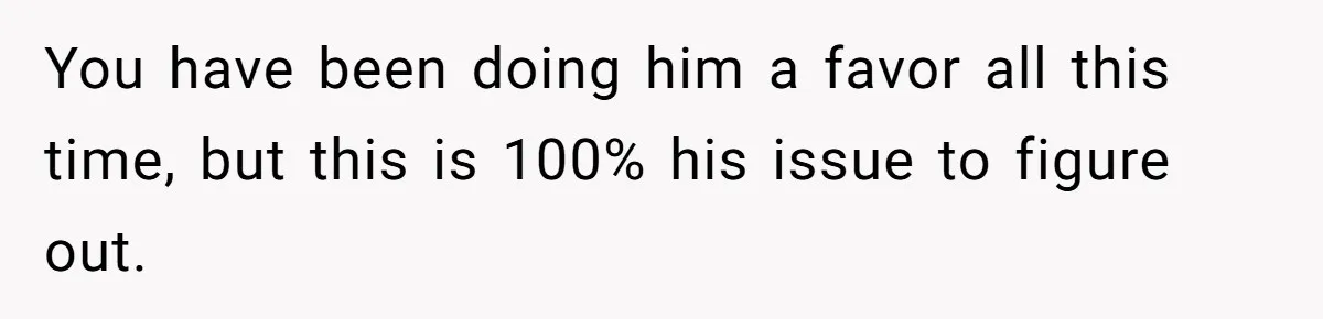 You have been doing him a favor all this time, but this is 100% his issue to figure out.