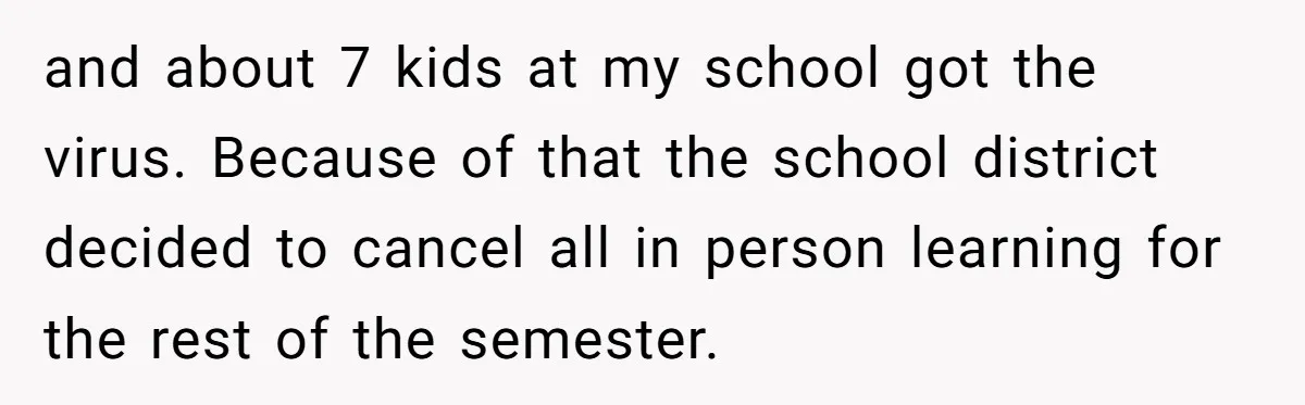 and about 7 kids at my school got the virus. Because of that the school district decided to cancel all in person learning for the rest of the semester.