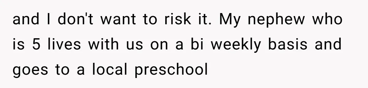 and I don't want to risk it. My nephew who is 5 lives with us on a bi weekly basis and goes to a local preschool