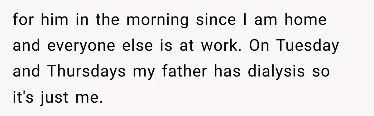 for him in the morning since I am home and everyone else is at work. On Tuesday and Thursdays my father has dialysis so it's just me.