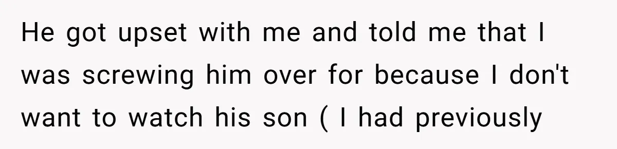 He got upset with me and told me that I was screwing him over for because I don't want to watch his son ( I had previously