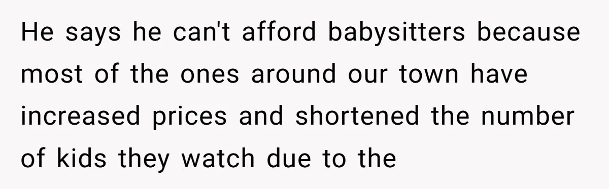 He says he can't afford babysitters because most of the ones around our town have increased prices and shortened the number of kids they watch due to the