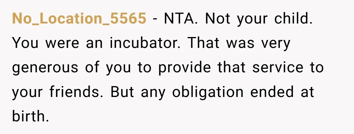 No_Location_5565 − NTA. Not your child. You were an incubator. That was very generous of you to provide that service to your friends. But any obligation ended at birth.