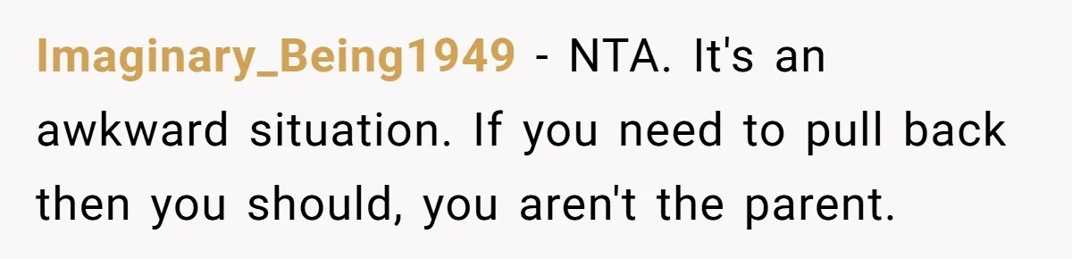 Imaginary_Being1949 − NTA. It's an awkward situation. If you need to pull back then you should, you aren't the parent.