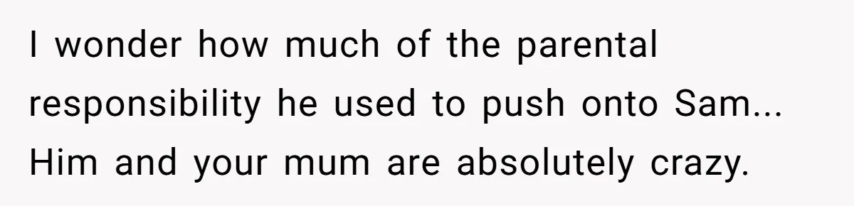 I wonder how much of the parental responsibility he used to push onto Sam... Him and your mum are absolutely crazy.