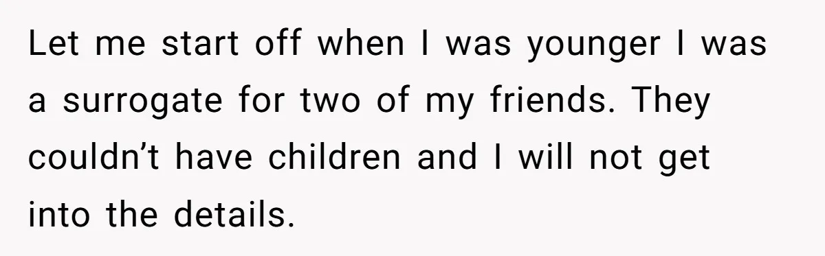 Let me start off when I was younger I was a surrogate for two of my friends. They couldn’t have children and I will not get into the details.