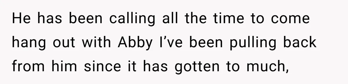 He has been calling all the time to come hang out with Abby I’ve been pulling back from him since it has gotten to much,