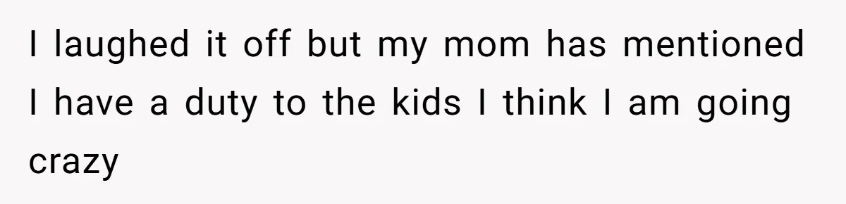 I laughed it off but my mom has mentioned I have a duty to the kids I think I am going crazy