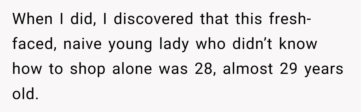 A Grown Woman’s First Solo Grocery Trip Reveals the Shadow of a Smothering Parent When I did, I discovered that this fresh-faced, naive young lady who didn’t know how to shop alone was 28, almost 29 years old.
