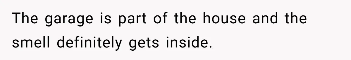 The garage is part of the house and the smell definitely gets inside.