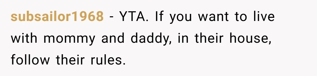 subsailor1968 − YTA. If you want to live with mommy and daddy, in their house, follow their rules.